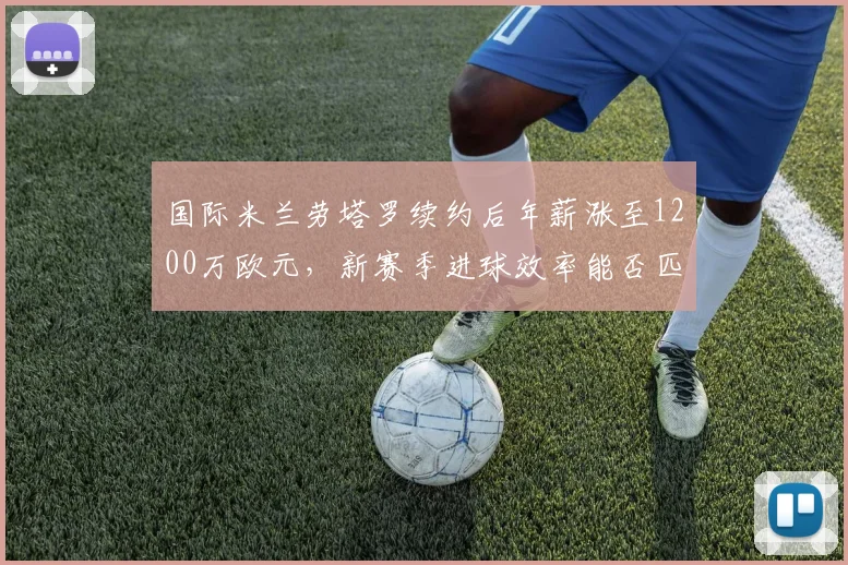 国际米兰劳塔罗续约后年薪涨至1200万欧元，新赛季进球效率能否匹配薪资__br_