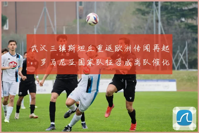 武汉三镇斯坦丘重返欧洲传闻再起，罗马尼亚国家队征召成离队催化剂？