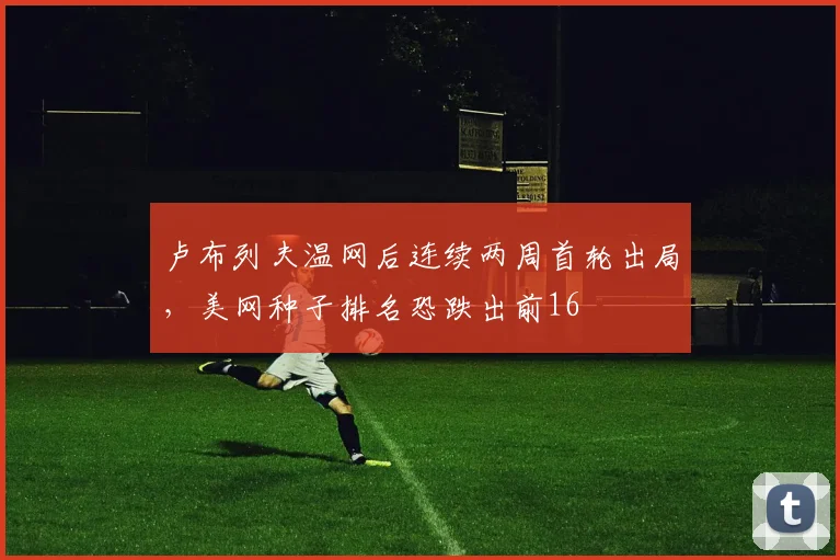卢布列夫温网后连续两周首轮出局，美网种子排名恐跌出前16