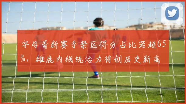 字母哥新赛季禁区得分占比若超65%，雄鹿内线统治力将创历史新高