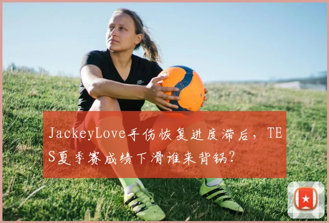 JackeyLove手伤恢复进度滞后，TES夏季赛成绩下滑谁来背锅？