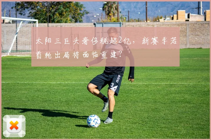 太阳三巨头奢侈税超2亿，新赛季若首轮出局将面临重建？