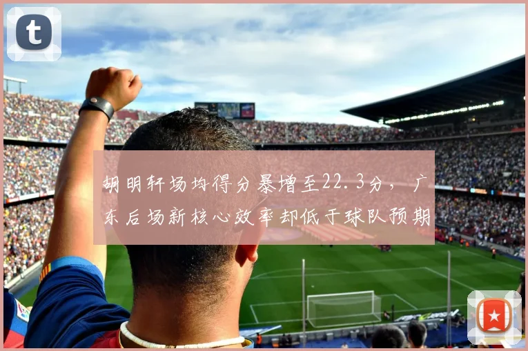 胡明轩场均得分暴增至22.3分，广东后场新核心效率却低于球队预期