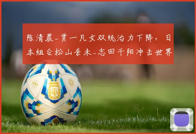 陈清晨_贾一凡女双统治力下降，日本组合松山奈未_志田千阳冲击世界第一