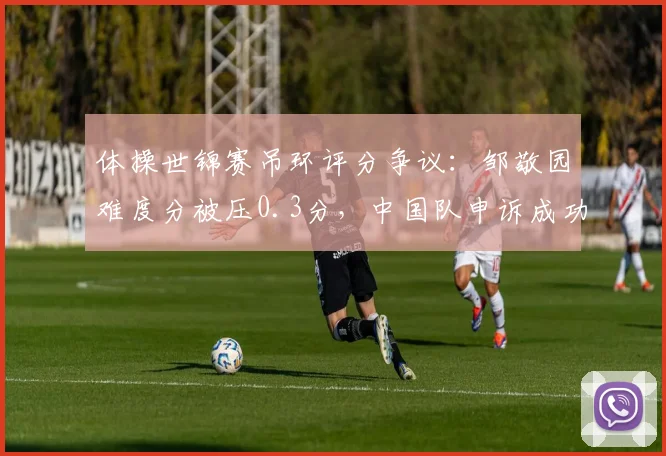 体操世锦赛吊环评分争议：邹敬园难度分被压0.3分，中国队申诉成功