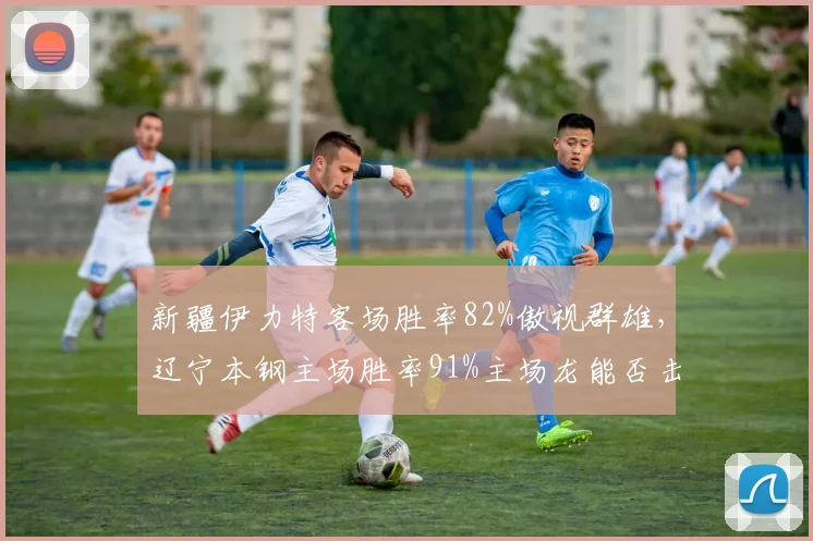 新疆伊力特客场胜率82%傲视群雄，辽宁本钢主场胜率91%主场龙能否击败客场王