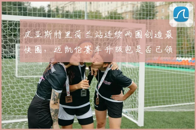 皮亚斯特里荷兰站连续两圈创造最快圈，迈凯伦赛车升级包是否已领先？